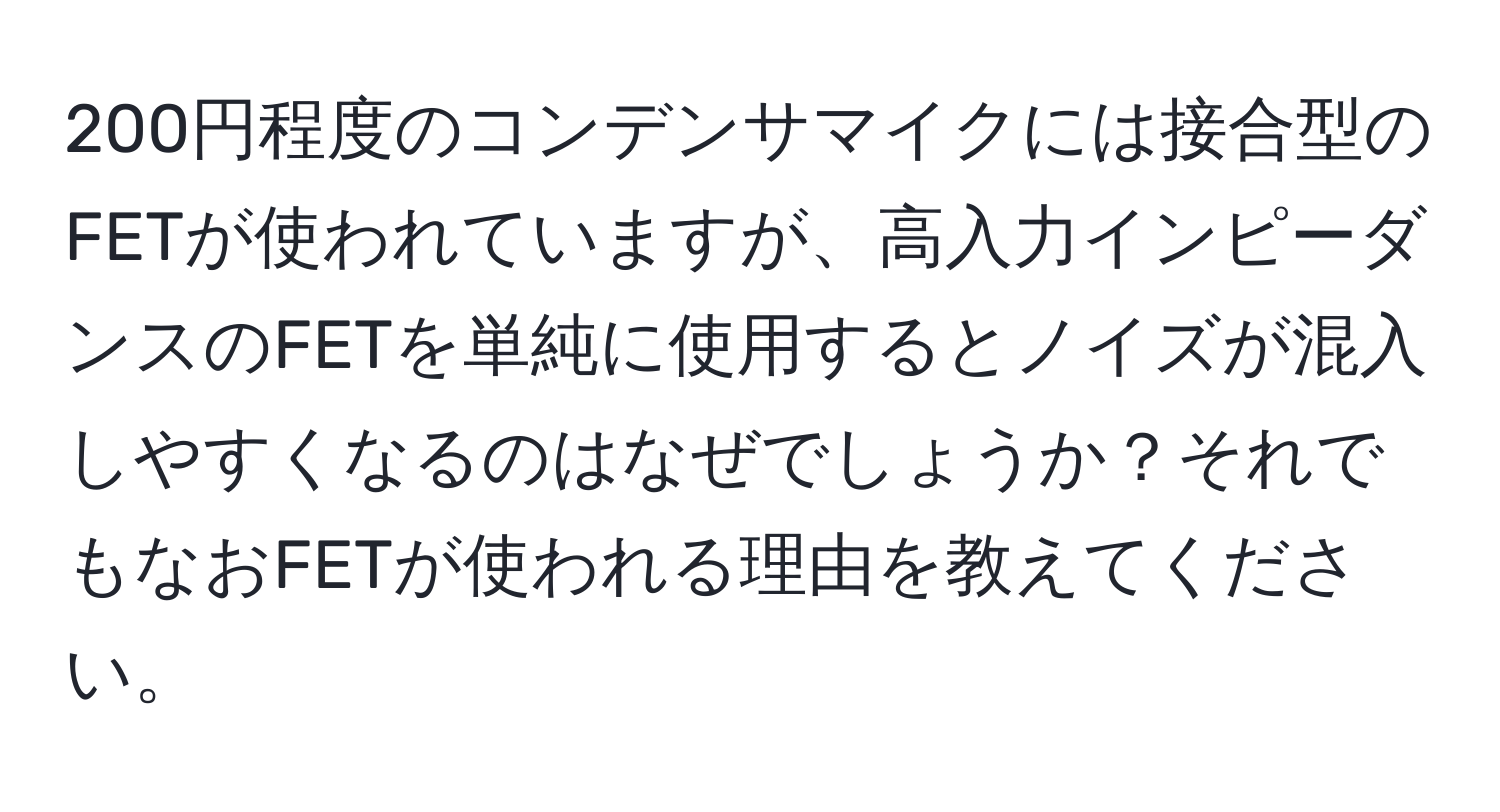 200円程度のコンデンサマイクには接合型のFETが使われていますが、高入力インピーダンスのFETを単純に使用するとノイズが混入しやすくなるのはなぜでしょうか？それでもなおFETが使われる理由を教えてください。