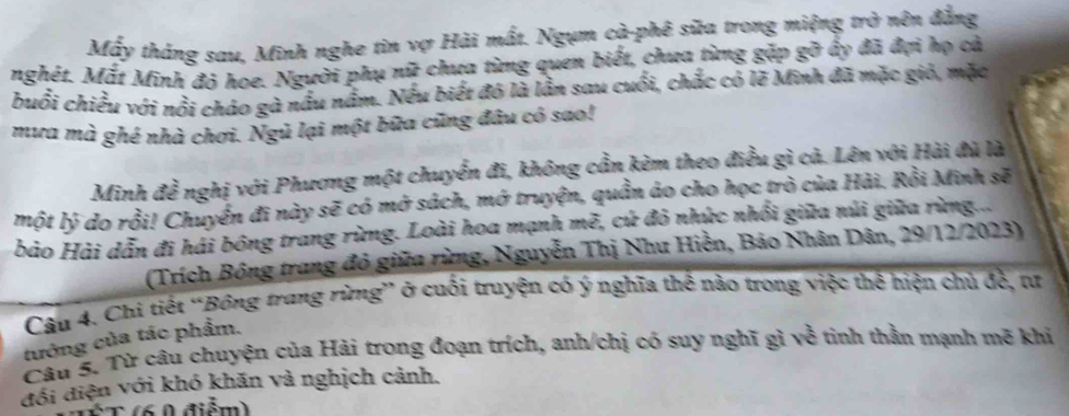 Mấy tháng sau, Minh nghe tin vợ Hải mất. Ngụm cà-phê sữa trong miệng trở nên đẳng 
nghét. Mắt Minh đỏ hoe. Người phụ nữ chưa từng quen biết, chưa từng gặp gỡ ấy đã đợi họ cả 
buổi chiều với nổi cháo gà nấu nằm. Nếu biết đó là lằn sau cuối, chắc có lẽ Minh đã mặc gió, mặc 
mưa mà ghé nhà chơi. Ngủ lại một bữa cũng đâu có sao! 
Minh đề nghị với Phương một chuyển đi, không cần kèm theo điều gì cả. Lên với Hải đù là 
một lý do rồi! Chuyển đi này sẽ có mở sách, mở truyện, quần áo cho học trò của Hài. Rồi Minh sẽ 
bảo Hải dẫn đi hái bóng trang rừng. Loài hoa mạnh mẽ, cứ đỏ nhức nhổi giữa núi giữa rừng... 
(Trích Bông trang đỏ giữa rừng, Nguyễn Thị Như Hiền, Bảo Nhân Dân, 29/12/2023) 
Câu 4. Chi tiết “Bông trang rừng” ở cuối truyện có ý nghĩa thể nào trong việc thể hiện chủ đề, tư 
tướng của tác phẩm. 
Câu 5. Từ câu chuyện của Hải trong đoạn trích, anh/chị có suy nghĩ gì về tinh thằn mạnh mẽ khi 
đồi điện với khó khăn và nghịch cảnh. 
C (6 0 điểm)