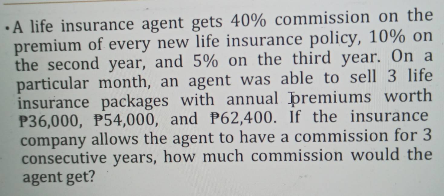 A life insurance agent gets 40% commission on the 
premium of every new life insurance policy, 10% on 
the second year, and 5% on the third year. On a 
particular month, an agent was able to sell 3 life 
insurance packages with annual premiums worth
₱36,000, P54,000, and P62,400. If the insurance 
company allows the agent to have a commission for 3
consecutive years, how much commission would the 
agent get?