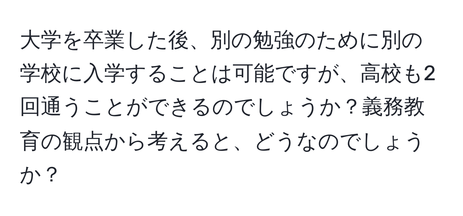 大学を卒業した後、別の勉強のために別の学校に入学することは可能ですが、高校も2回通うことができるのでしょうか？義務教育の観点から考えると、どうなのでしょうか？