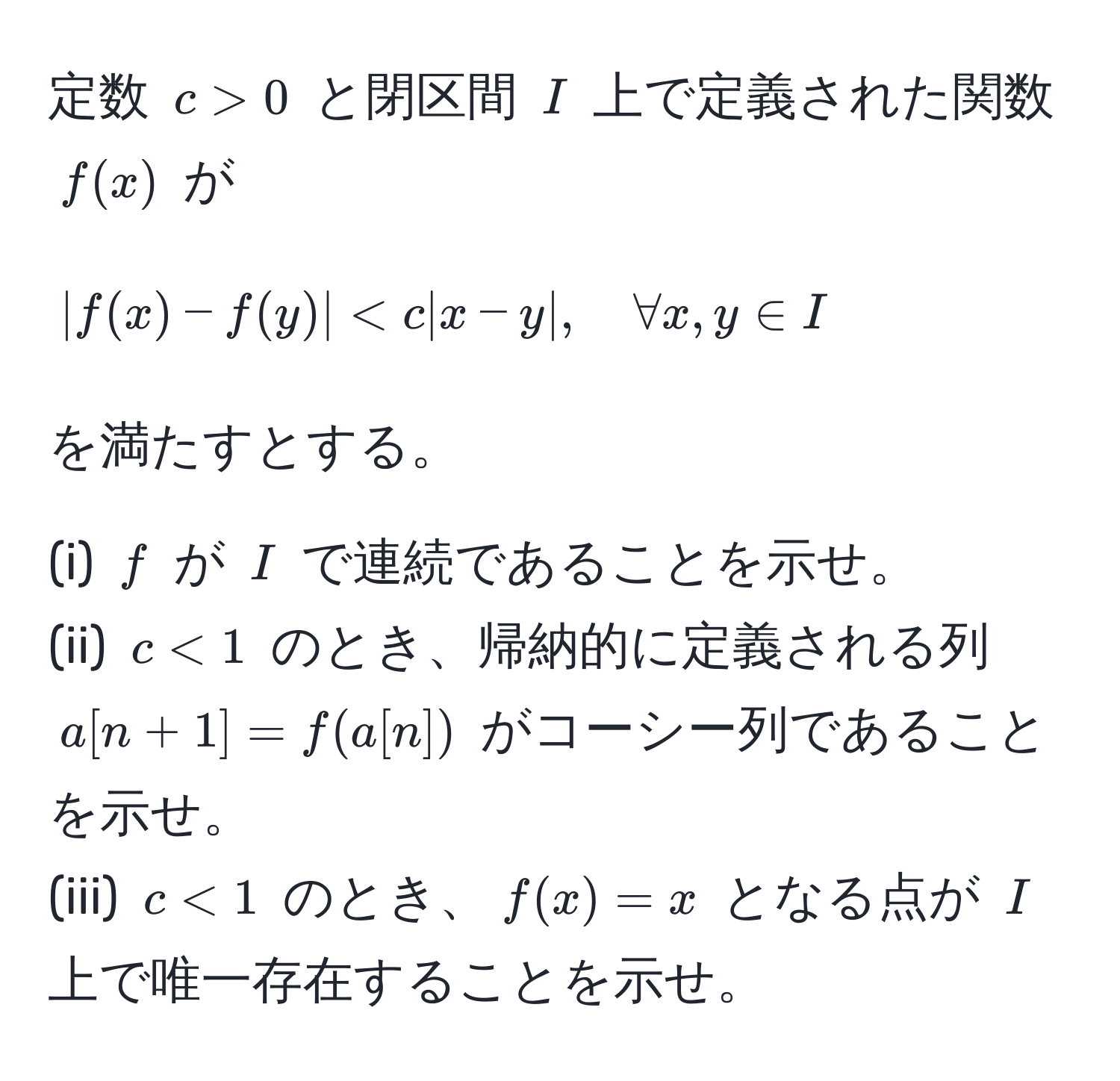 定数 $c>0$ と閉区間 $I$ 上で定義された関数 $f(x)$ が 
[
|f(x) - f(y)| < c |x - y|, quad forall x, y ∈ I
]
を満たすとする。

(i) $f$ が $I$ で連続であることを示せ。  
(ii) $c < 1$ のとき、帰納的に定義される列 $a[n+1] = f(a[n])$ がコーシー列であることを示せ。  
(iii) $c < 1$ のとき、$f(x) = x$ となる点が $I$ 上で唯一存在することを示せ。