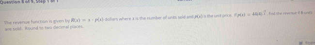 of 9, Step 1 of 1 
The revenue function is given by R(x)=x· p(x) dollars where x is the number of units sold and p(x) is the unit price. If p(x)=44(4)^ (-3)/4  find the revenue if 6 units 
are sold. Round to two decimal places. 
Keyp