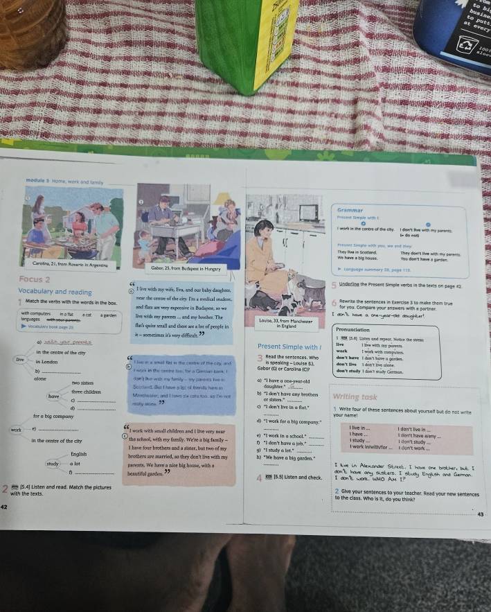 busine to bi
putt
every
100
module $ Home, work and lamily
Grammar
esest Simple with  ! 
I work in the centye of the city. I dgn't live with my parenes i= do nom
asesent sierple with weu, we andt mey
We have a big houss. They live in Scotland. Yos don't hve a gurden They don't live with my pars===
# inessave summary 54. page 177
Focus 2 I live with my wife, Era, and our baby daughser
Undarling the Present Simple verbs in the texts on page 42.
Vocabulary and reading mear she cenue of the ciey. Tes a medical mudese. Rewrite the sentencas in Exercise 3 to make them true
for you. Compere your answers with a partner.
Match the verbs with the words in the box. and flars are very expensive in Dudapen, ao weI don's have a one-year-Ol dowgihter!
a cot a parden ave with my parens ... and my brosher. The 
with computer   boutons    with wur par .
=  Varsaulés bonk ccpn flat's quire wnall and there are a lot of people in Pronunciation
it - sometimes it's very difficul.” 45, (5.6) Usi and repear, Notion the stress
a sé tt uo e comt Present Simple with wack live I lkee with my parens . t work whs computen.
in the centre of the crry Read the sentences. Who is speaking - Louise L).  don 't have ,  I don 't have a garden . dan't liee I don't live slone  .
live in London
law in a small fat os the cutreof the ciy and 
_
b0
l work in the cente his, the a Gsinan bank. I Gabor (G) or Carolina (C)? son't stedly I don't mudy Common.
an ten with my hamily -  my  s am  e s  h     a) “I have a one-year-old
alone two sisters
Soutiand But Lne g igt of mends hen a daughner."_
three children Mnchester, and Lwn dle cats too, 4p Dn nce b) "I don't have any beothers
c _…“ “ ” c) "I don't live in a flat." or sisters." Writing task  Write four of these santences about yourself but do not writ 
for a big company d) "I work for a big company." your name I don't live in ...
I live in ...
work e I work with amall childeen and I live very near e) "I work in a school." _i have .. i study ... i don't study ....  don't have eremy ...
the schooll, with my family. We're a big family --
in the centre of the city I have fose brothers and a sister, but two of my !) "I don't have a job." g)"I study a lot." i work in/with fer . i don't work ...
Enalish brothers are married, so they don't live with my h) "We have a big garden." I live in Alexander Streel. I howe one brother, but I
studly a lot perents. We have a nice hig house, with e _don't have any skskers. I skudy English and German
0 beautiful ganten. 39 _ (5.5) Listen and check. I don't work. WHO AM I?
2  [5.4] Listen and read, Match the pictures 2 Give your sontences to your teacher. Read your new sentences
with the texts. to the class. Who is it, do you think?
42