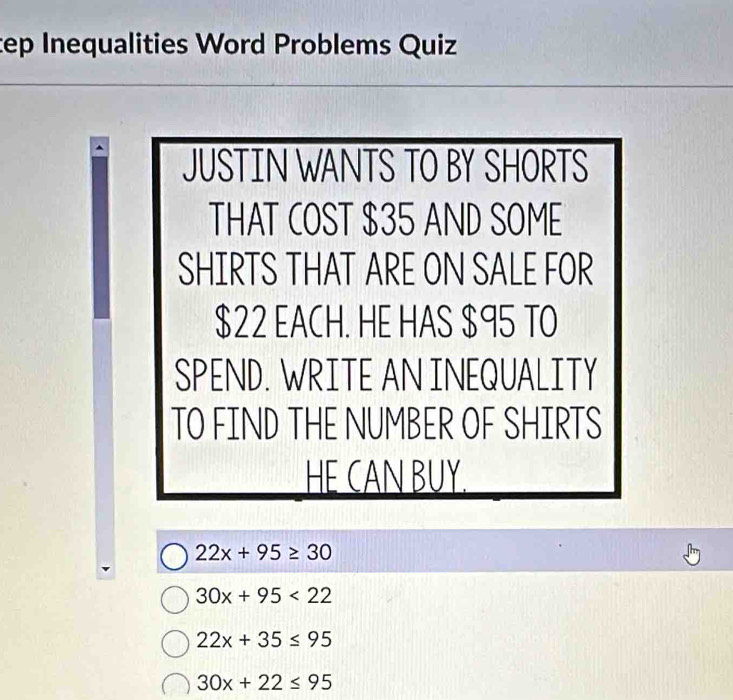 tep Inequalities Word Problems Quiz
JUSTIN WANTS TO BY SHORTS
THAT COST $35 AND SOME
SHIRTS THAT ARE ON SALE FOR
$22 EACH. HE HAS $95 TO
SPEND. WRITE AN INEQUALITY
TO FIND THE NUMBER OF SHIRTS
HE CAN BUY.
22x+95≥ 30
30x+95<22</tex>
22x+35≤ 95
30x+22≤ 95