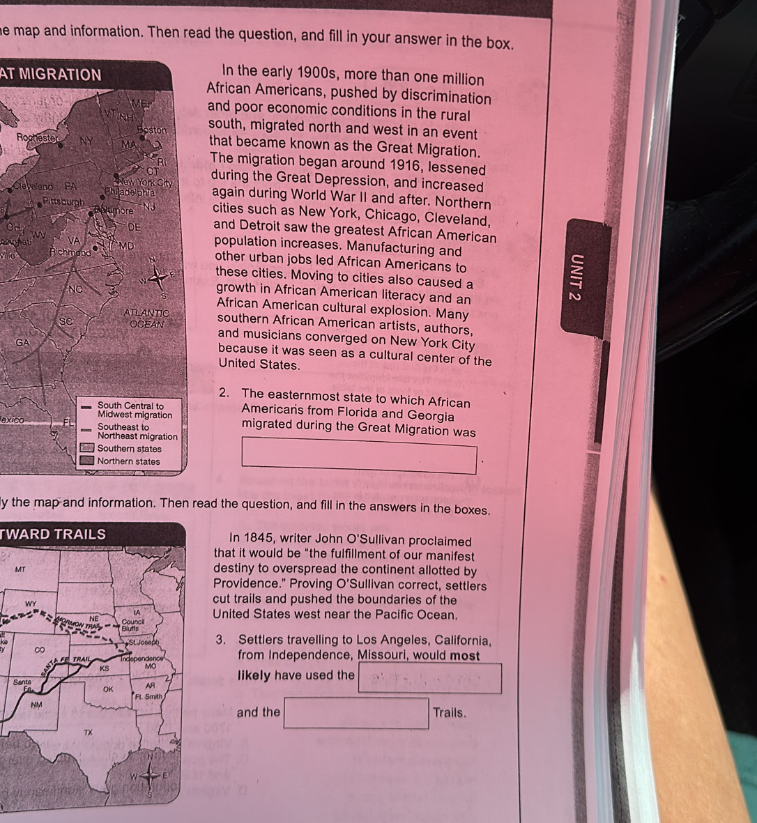 he map and information. Then read the question, and fill in your answer in the box. 
AT MIGRATION 
In the early 1900s, more than one million 
African Americans, pushed by discrimination 
and poor economic conditions in the rural 
south, migrated north and west in an event 
Rothat became known as the Great Migration. 
The migration began around 1916, lessened 
during the Great Depression, and increased 
again during World War II and after. Northern 
cities such as New York, Chicago, Cleveland, 
and Detroit saw the greatest African American 
emna 
population increases. Manufacturing and 
vile 
other urban jobs led African Americans to 
these cities. Moving to cities also caused a 
growth in African American literacy and an 
African American cultural explosion. Many 
southern African American artists, authors, 
and musicians converged on New York City 
G 
because it was seen as a cultural center of the 
United States. 
2. The easternmost state to which African 
Americans from Florida and Georgia 
exico 
migrated during the Great Migration was 
ly the map and information. Then read the question, and fill in the answers in the boxes. 
TWARD TRAILSIn 1845, writer John O'Sullivan proclaimed 
that it would be “the fulfillment of our manifest 
M 
destiny to overspread the continent allotted by 
Providence." Proving O'Sullivan correct, settlers 
cut trails and pushed the boundaries of the 
United States west near the Pacific Ocean. 
3. Settlers travelling to Los Angeles, California, 
from Independence, Missouri, would most 
Slikely have used the 
Trails. 
and the