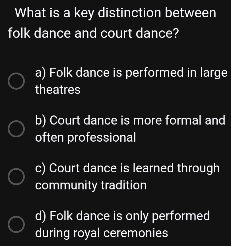 What is a key distinction between
folk dance and court dance?
a) Folk dance is performed in large
theatres
b) Court dance is more formal and
often professional
c) Court dance is learned through
community tradition
d) Folk dance is only performed
during royal ceremonies