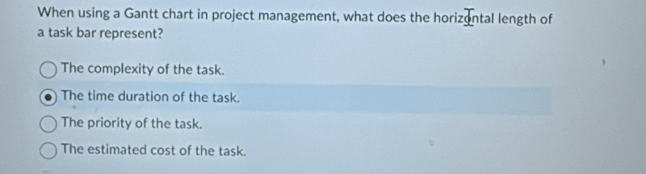 When using a Gantt chart in project management, what does the horizontal length of
a task bar represent?
The complexity of the task.
The time duration of the task.
The priority of the task.
The estimated cost of the task.