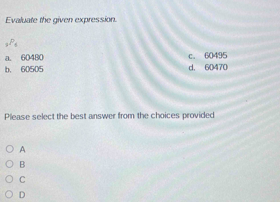 Evaluate the given expression.
_^P_6
a. 60480 c. 60495
b. 60505 d. 60470
Please select the best answer from the choices provided
A
B
C
D