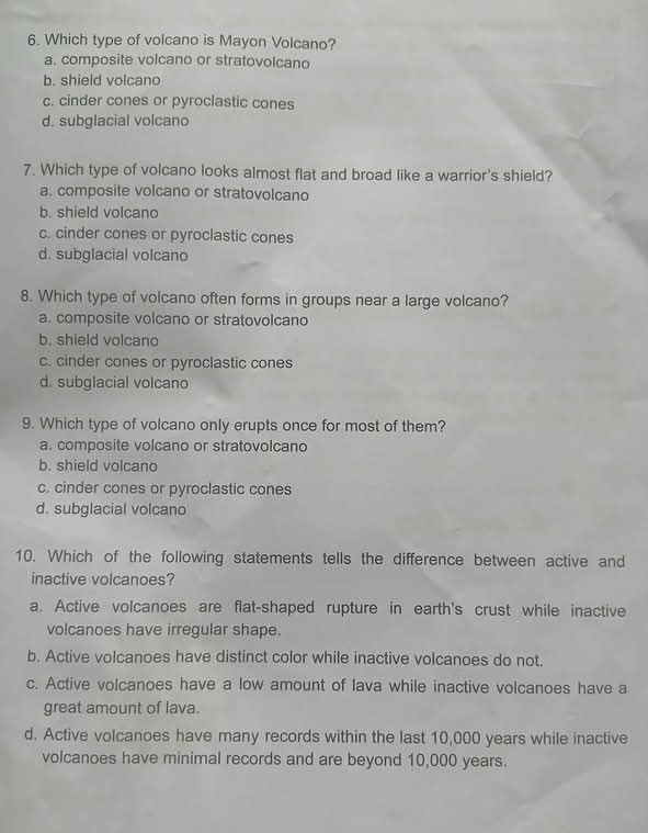Which type of volcano is Mayon Volcano?
a. composite volcano or stratovolcano
b. shield volcano
c. cinder cones or pyroclastic cones
d. subglacial volcano
7. Which type of volcano looks almost flat and broad like a warrior's shield?
a. composite volcano or stratovolcano
b. shield volcano
c. cinder cones or pyroclastic cones
d. subglacial volcano
8. Which type of volcano often forms in groups near a large volcano?
a. composite volcano or stratovolcano
b. shield volcano
c. cinder cones or pyroclastic cones
d. subglacial volcano
9. Which type of volcano only erupts once for most of them?
a. composite volcano or stratovolcano
b. shield volcano
c. cinder cones or pyroclastic cones
d. subglacial volcano
10. Which of the following statements tells the difference between active and
inactive volcanoes?
a. Active volcanoes are flat-shaped rupture in earth's crust while inactive
volcanoes have irregular shape.
b. Active volcanoes have distinct color while inactive volcanoes do not.
c. Active volcanoes have a low amount of lava while inactive volcanoes have a
great amount of lava.
d. Active volcanoes have many records within the last 10,000 years while inactive
volcanoes have minimal records and are beyond 10,000 years.