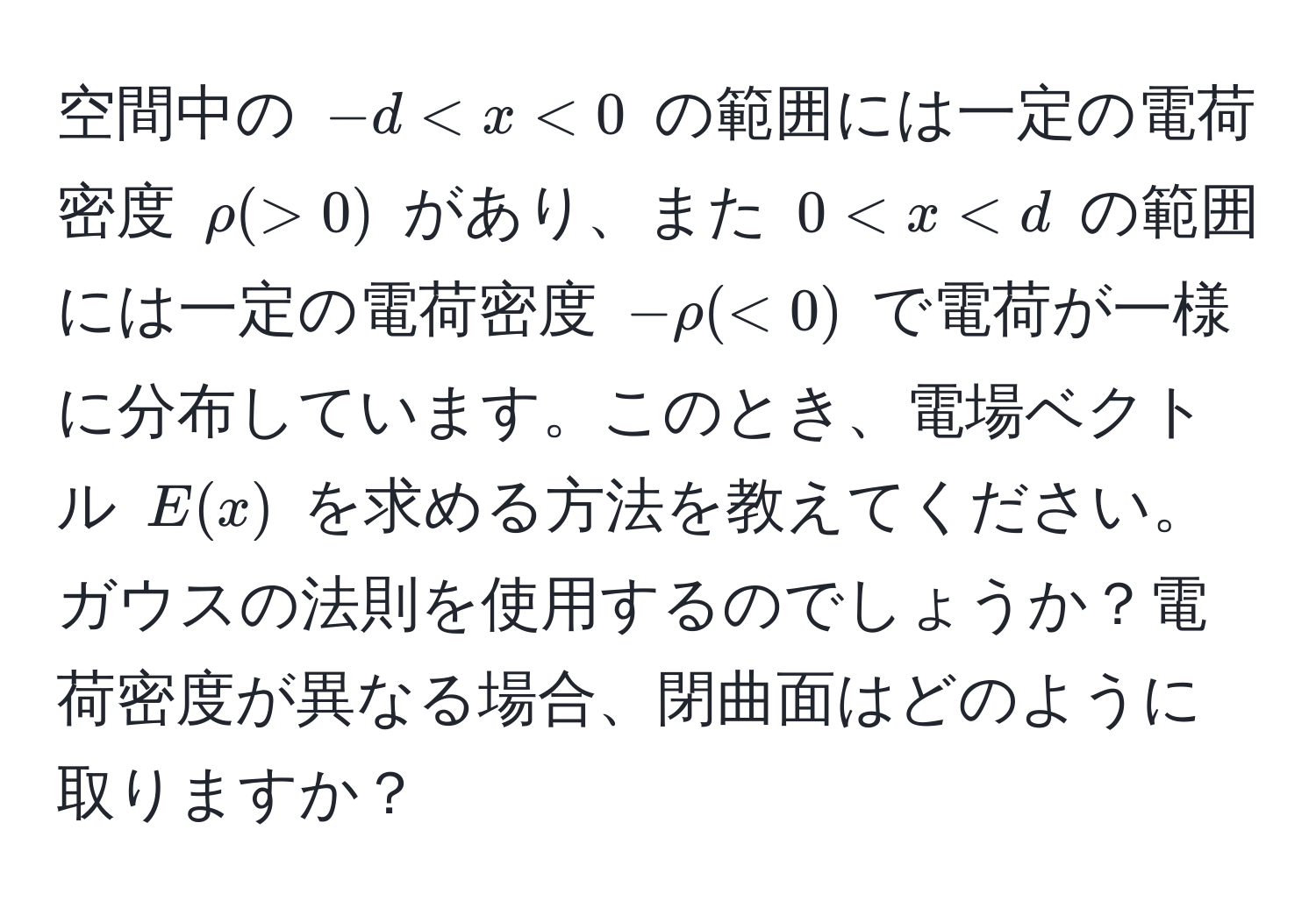 空間中の $-d < x < 0$ の範囲には一定の電荷密度 $rho (> 0)$ があり、また $0 < x < d$ の範囲には一定の電荷密度 $-rho (< 0)$ で電荷が一様に分布しています。このとき、電場ベクトル $E(x)$ を求める方法を教えてください。ガウスの法則を使用するのでしょうか？電荷密度が異なる場合、閉曲面はどのように取りますか？