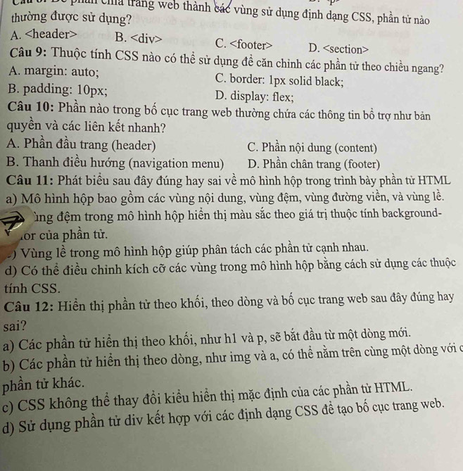 phin  a trang web thành các vùng sử dụng định dạng CSS, phần tử nào
thường được sử dụng?
A. B. C. D.
Câu 9: Thuộc tính CSS nào có thể sử dụng đề căn chỉnh các phần tử theo chiều ngang?
A. margin: auto; C. border: 1px solid black;
B. padding: 10px; D. display: flex;
Câu 10: Phần nào trong bố cục trang web thường chứa các thông tin bổ trợ như bản
quyền và các liên kết nhanh?
A. Phần đầu trang (header) C. Phần nội dung (content)
B. Thanh điều hướng (navigation menu) D. Phần chân trang (footer)
Câu 11: Phát biểu sau đây đúng hay sai về mô hình hộp trong trình bày phần tử HTML
a) Mô hình hộp bao gồm các vùng nội dung, vùng đệm, vùng đường viền, và vùng lề.
ùng đệm trong mô hình hộp hiển thị màu sắc theo giá trị thuộc tính background-
for của phần tử.
Vùng lề trong mô hình hộp giúp phân tách các phần tử cạnh nhau.
d) Có thể điều chỉnh kích cỡ các vùng trong mô hình hộp bằng cách sử dụng các thuộc
tính CSS.
Câu 12: Hiển thị phần tử theo khối, theo dòng và bố cục trang web sau đây đúng hay
sai?
a) Các phần tử hiển thị theo khối, như h1 và p, sẽ bắt đầu từ một dòng mới.
b) Các phần tử hiển thị theo dòng, như img và a, có thể nằm trên cùng một dòng với c
phần tử khác.
c) CSS không thể thay đổi kiều hiển thị mặc định của các phần tử HTML.
d) Sử dụng phần tử div kết hợp với các định dạng CSS đề tạo bố cục trang web.