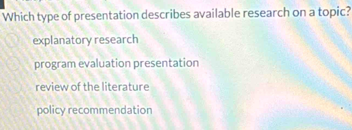 Which type of presentation describes available research on a topic?
explanatory research
program evaluation presentation
review of the literature
policy recommendation