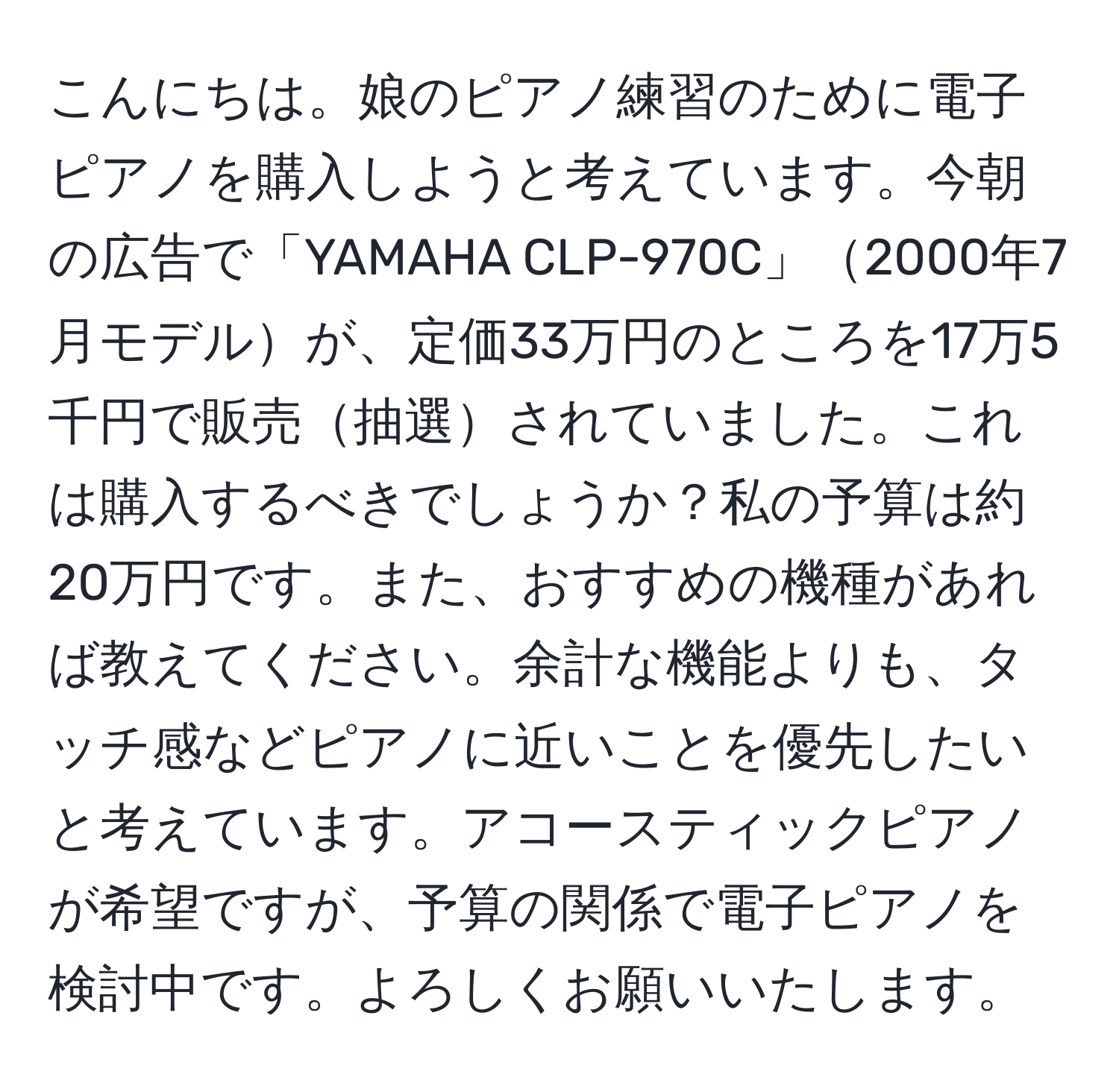 こんにちは。娘のピアノ練習のために電子ピアノを購入しようと考えています。今朝の広告で「YAMAHA CLP-970C」2000年7月モデルが、定価33万円のところを17万5千円で販売抽選されていました。これは購入するべきでしょうか？私の予算は約20万円です。また、おすすめの機種があれば教えてください。余計な機能よりも、タッチ感などピアノに近いことを優先したいと考えています。アコースティックピアノが希望ですが、予算の関係で電子ピアノを検討中です。よろしくお願いいたします。