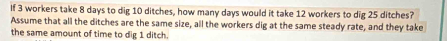 If 3 workers take 8 days to dig 10 ditches, how many days would it take 12 workers to dig 25 ditches? 
Assume that all the ditches are the same size, all the workers dig at the same steady rate, and they take 
the same amount of time to dig 1 ditch.