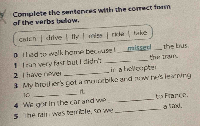 Complete the sentences with the correct form
of the verbs below.
catch | drive | fly | miss | ride | take
0 I had to walk home because I ____missed____ the bus.
1 I ran very fast but I didn't _the train.
2 I have never _in a helicopter.
3 My brother’s got a motorbike and now he's learning
_
it.
_
to to France.
4 We got in the car and we
5 The rain was terrible, so we _a taxi.