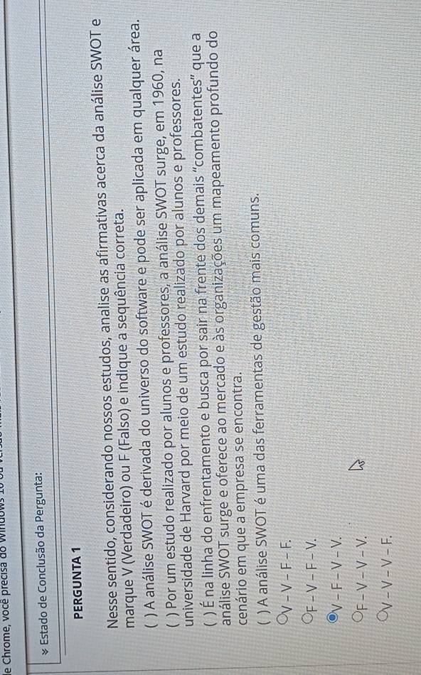 Chrome, vocé precisa do Windo v
& Estado de Conclusão da Pergunta:
PERGUNTA 1
Nesse sentido, considerando nossos estudos, analise as afirmativas acerca da análise SWOT e
marque V (Verdadeiro) ou F (Falso) e indique a sequência correta.
( ) A análise SWOT é derivada do universo do software e pode ser aplicada em qualquer área.
( ) Por um estudo realizado por alunos e professores, a análise SWOT surge, em 1960, na
universidade de Harvard por meio de um estudo realizado por alunos e professores.
( ) É na linha do enfrentamento e busca por sair na frente dos demais “combatentes” que a
análise SWOT surge e oferece ao mercado e às organizações um mapeamento profundo do
cenário em que a empresa se encontra.
 ) A análise SWOT é uma das ferramentas de gestão mais comuns.
V - V - F - F.
F - V - F - V.
V - F − V − V.
'F - V − V − V.
/ − V − V − F.