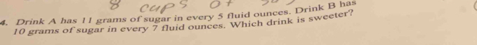 Drink A has l1 grams of sugar in every 5 fluid ounces. Drink B has
10 grams of sugar in every 7 fluid ounces. Which drink is sweeter?