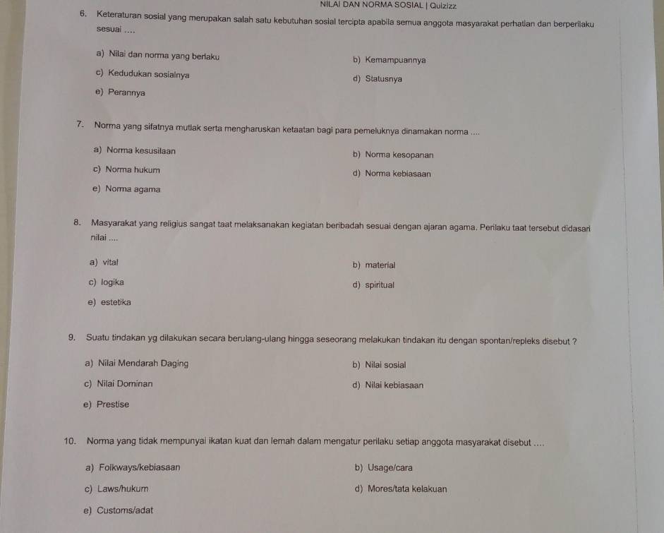 NILAI DAN NORMA SOSIAL | Quizizz
6. Keteraturan sosial yang merupakan salah satu kebutuhan sosial tercipta apabila semua anggota masyarakat perhatian dan berperilaku
sesuai ....
a) Nilai dan norma yang berlaku b) Kemampuannya
c) Kedudukan sosialnya d) Statusnya
e) Perannya
7. Norma yang sifatnya mutlak serta mengharuskan ketaatan bagi para pemeluknya dinamakan norma ....
a) Norma kesusilaan b) Norma kesopanan
c) Norma hukum d) Norma kebiasaan
e) Norma agama
8. Masyarakat yang religius sangat taat melaksanakan kegiatan beribadah sesuai dengan ajaran agama. Perilaku taat tersebut didasari
nilai ....
a) vital b) material
c) logika d) spiritual
e) estetika
9. Suatu tindakan yg dilakukan secara berulang-ulang hingga seseorang melakukan tindakan itu dengan spontan/repleks disebut ?
a) Nilai Mendarah Daging b) Nilai sosial
c) Nilai Dominan d) Nilai kebiasaan
e) Prestise
10. Norma yang tidak mempunyai ikatan kuat dan lemah dalam mengatur perilaku setiap anggota masyarakat disebut ....
a) Folkways/kebiasaan b) Usage/cara
c) Laws/hukum d) Mores/tata kelakuan
e) Customs/adat