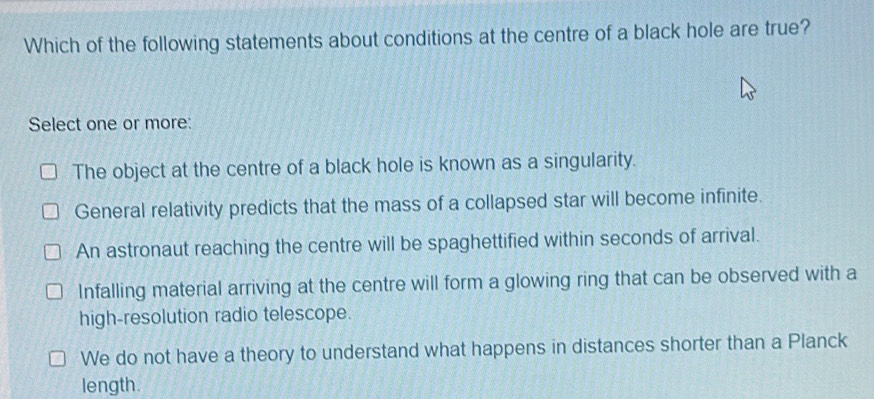 Which of the following statements about conditions at the centre of a black hole are true?
Select one or more:
The object at the centre of a black hole is known as a singularity.
General relativity predicts that the mass of a collapsed star will become infinite.
An astronaut reaching the centre will be spaghettified within seconds of arrival.
Infalling material arriving at the centre will form a glowing ring that can be observed with a
high-resolution radio telescope.
We do not have a theory to understand what happens in distances shorter than a Planck
length.