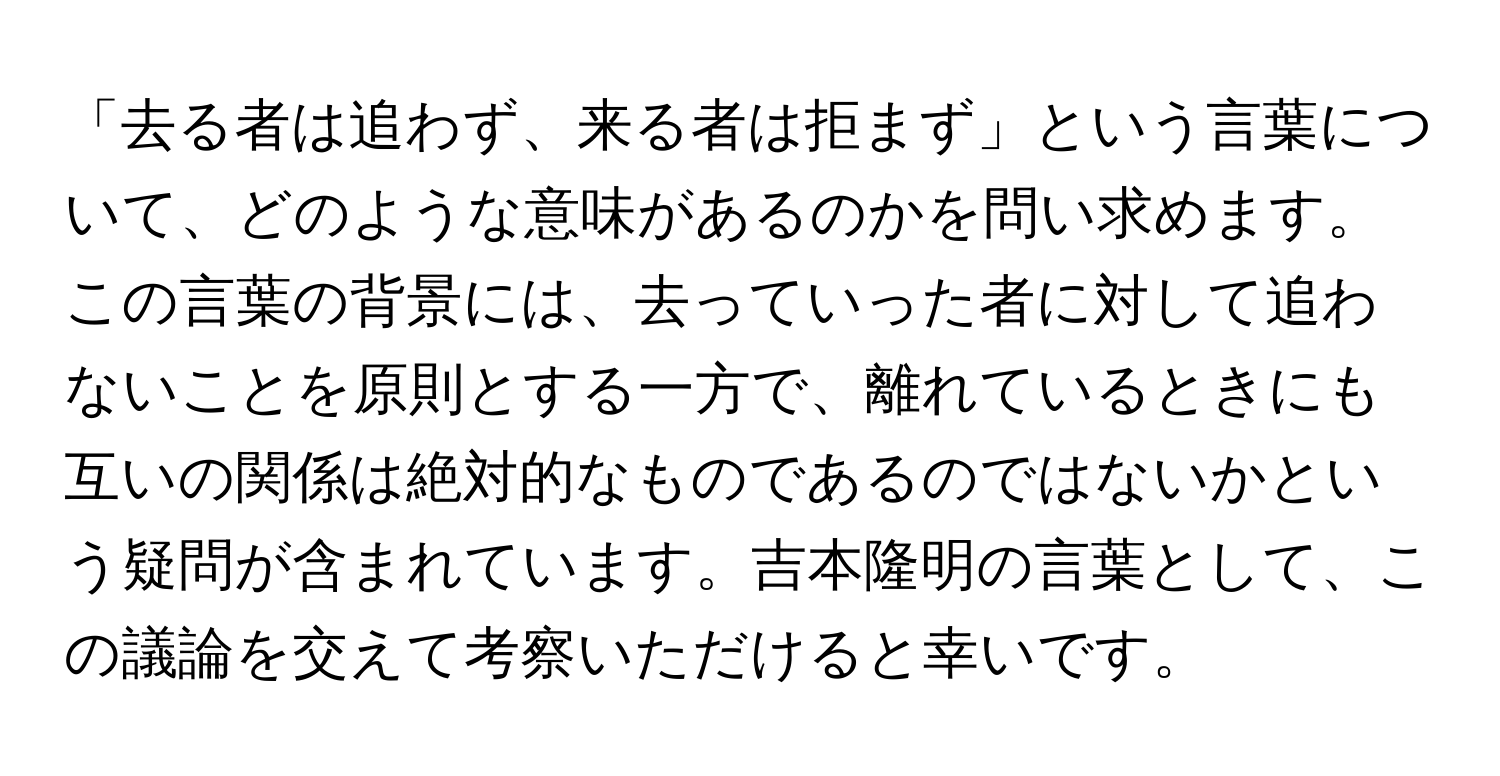 「去る者は追わず、来る者は拒まず」という言葉について、どのような意味があるのかを問い求めます。この言葉の背景には、去っていった者に対して追わないことを原則とする一方で、離れているときにも互いの関係は絶対的なものであるのではないかという疑問が含まれています。吉本隆明の言葉として、この議論を交えて考察いただけると幸いです。