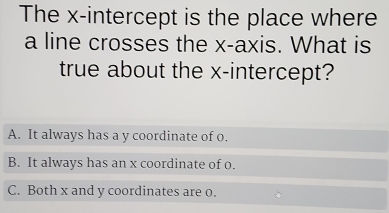 The x-intercept is the place where
a line crosses the x-axis. What is
true about the x-intercept?
A. It always has a y coordinate of o.
B. It always has an x coordinate of o.
C. Both x and y coordinates are 0.