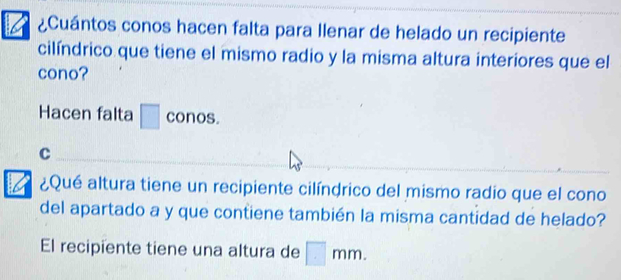 ¿Cuántos conos hacen falta para Ilenar de helado un recipiente
cilíndrico que tiene el mismo radio y la misma altura interiores que el
cono?
Hacen falta □ conos.
c
B ¿Qué altura tiene un recipiente cilíndrico del mismo radio que el cono
del apartado a y que contiene también la misma cantidad de helado?
El recipiente tiene una altura de □ mm.