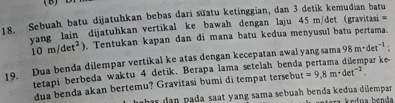 Sebuah batu dijatuhkan bebas dari suatu ketinggian, dan 3 detik kemudian batu 
vang lain dijatuhkan vertikal ke bawah dengan laju 45 m/det (gravitasi =
10m/det^2). Tentukan kapan dan di mana batu kedua menyusul batu pertama. 
19. Dua benda dilempar vertikal ke atas dengan kecepatan awal yang sama 98m· det^(-1) : 
tetapi berbeda waktu 4 detik. Berapa lama setelah benda par ke- 
dua benda akan bertemu? Gravitasi bumi di tempat tersebut =9,8m· det^(-2). 
h as dan pada saat yang sama sebuah benda kedua dilempar. 
ra kedua benda