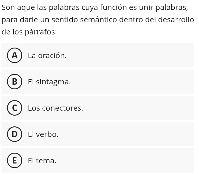 Son aquellas palabras cuya función es unir palabras,
para darle un sentido semántico dentro del desarrollo
de los párrafos:
A ) La oración.
B El sintagma.
Los conectores.
El verbo.
El tema.