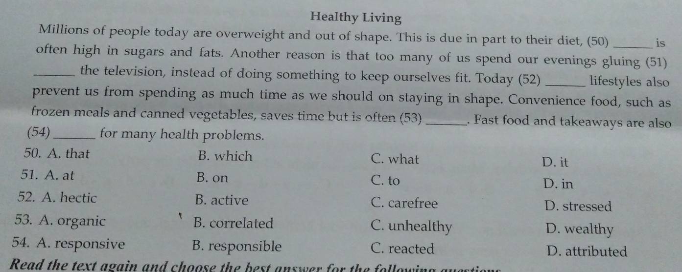 Healthy Living
Millions of people today are overweight and out of shape. This is due in part to their diet, (50) _is
often high in sugars and fats. Another reason is that too many of us spend our evenings gluing (51)
_the television, instead of doing something to keep ourselves fit. Today (52) _lifestyles also
prevent us from spending as much time as we should on staying in shape. Convenience food, such as
frozen meals and canned vegetables, saves time but is often (53) _. Fast food and takeaways are also
(54)_ for many health problems.
50. A. that B. which C. what D. it
51. A. at B. on C. to D. in
52. A. hectic B. active C. carefree D. stressed
53. A. organic B. correlated C. unhealthy D. wealthy
54. A. responsive B. responsible C. reacted D. attributed
Read the text again and choose the best answer for the following au