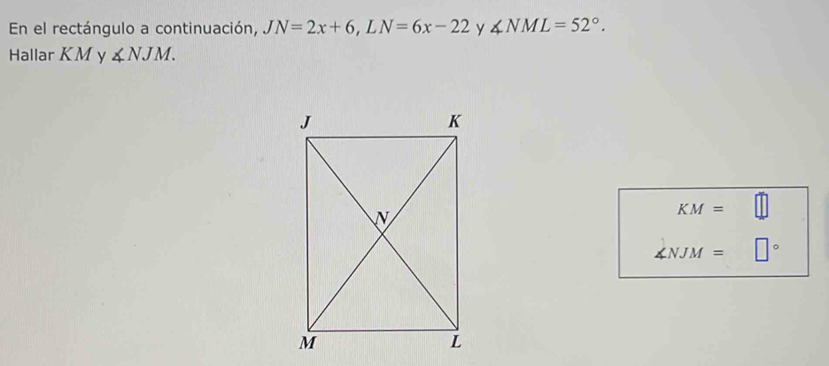 En el rectángulo a continuación, JN=2x+6, LN=6x-22 y ∠ NML=52°. 
Hallar KM y ∠ NJM.
KM=
∠ NJM= 。