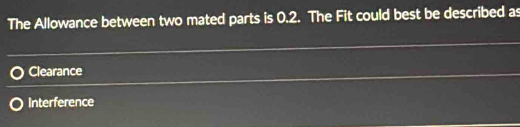 The Allowance between two mated parts is 0.2. The Fit could best be described as
Clearance
Interference