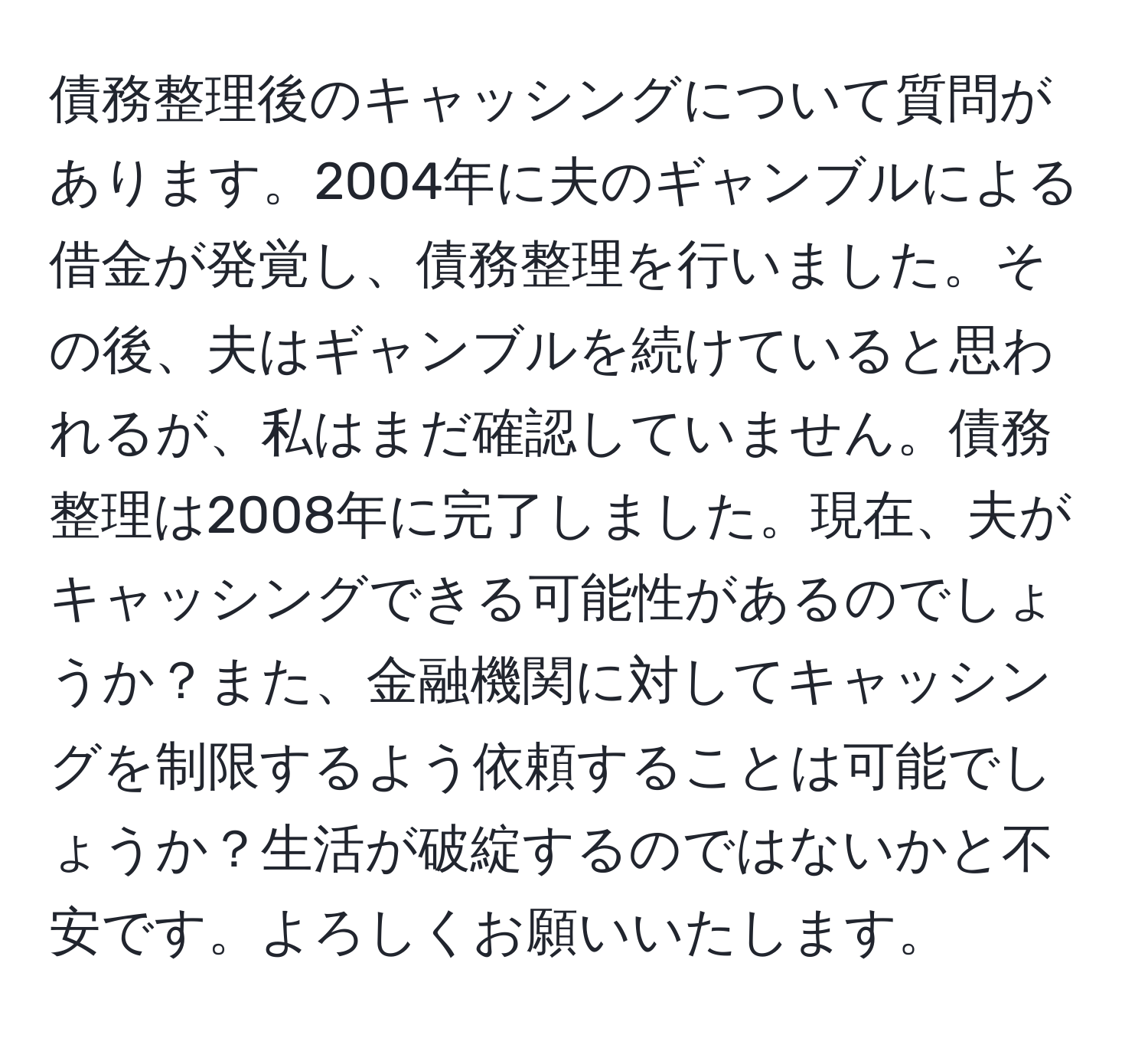 債務整理後のキャッシングについて質問があります。2004年に夫のギャンブルによる借金が発覚し、債務整理を行いました。その後、夫はギャンブルを続けていると思われるが、私はまだ確認していません。債務整理は2008年に完了しました。現在、夫がキャッシングできる可能性があるのでしょうか？また、金融機関に対してキャッシングを制限するよう依頼することは可能でしょうか？生活が破綻するのではないかと不安です。よろしくお願いいたします。