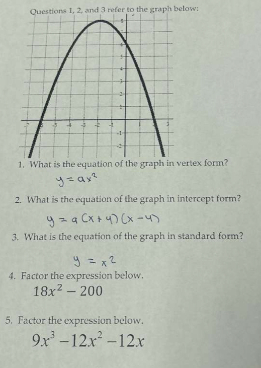 aph below: 
1. What is the equation of the graph in vertex form? 
2. What is the equation of the graph in intercept form? 
3. What is the equation of the graph in standard form? 
4. Factor the expression below.
18x^2-200
5. Factor the expression below.
9x^3-12x^2-12x