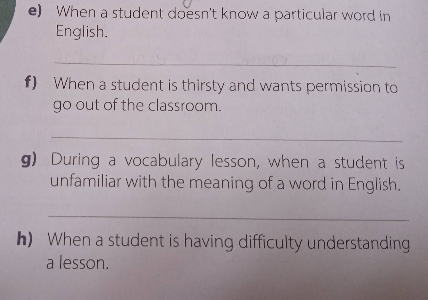 When a student doesn’t know a particular word in 
English. 
_ 
f) When a student is thirsty and wants permission to 
go out of the classroom. 
_ 
g) During a vocabulary lesson, when a student is 
unfamiliar with the meaning of a word in English. 
_ 
h) When a student is having difficulty understanding 
a lesson.