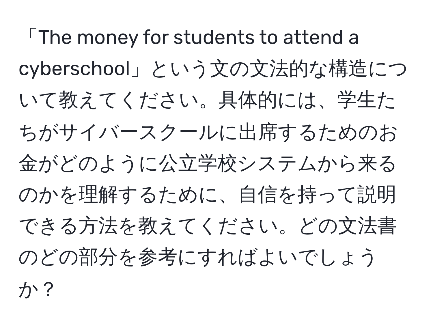 「The money for students to attend a cyberschool」という文の文法的な構造について教えてください。具体的には、学生たちがサイバースクールに出席するためのお金がどのように公立学校システムから来るのかを理解するために、自信を持って説明できる方法を教えてください。どの文法書のどの部分を参考にすればよいでしょうか？