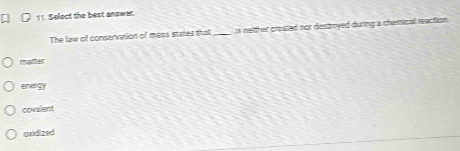 Select the best answer.
The law of conservation of mass states that _is neitther created nor destroyed during a chemicall reacttion.
matter
energy
covalent
cuidized