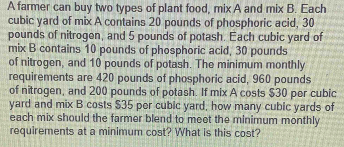 A farmer can buy two types of plant food, mix A and mix B. Each
cubic yard of mix A contains 20 pounds of phosphoric acid, 30
pounds of nitrogen, and 5 pounds of potash. Each cubic yard of 
mix B contains 10 pounds of phosphoric acid, 30 pounds
of nitrogen, and 10 pounds of potash. The minimum monthly 
requirements are 420 pounds of phosphoric acid, 960 pounds
of nitrogen, and 200 pounds of potash. If mix A costs $30 per cubic
yard and mix B costs $35 per cubic yard, how many cubic yards of 
each mix should the farmer blend to meet the minimum monthly 
requirements at a minimum cost? What is this cost?