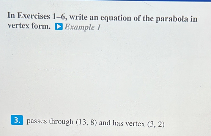 In Exercises 1-6, write an equation of the parabola in 
vertex form. Example 1 
B passes through (13,8) and has vertex (3,2)