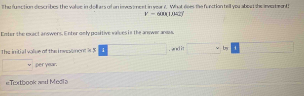 The function describes the value in dollars of an investment in year t. What does the function tell you about the investment?
V=600(1.042)^1
Enter the exact answers. Enter only positive values in the answer areas. 
The initial value of the investment is $ i □ , and it □ by i □
□ per year. 
eTextbook and Media