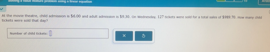 Solving a value mixture problem using a linear equation 
At the movie theatre, child admission is $6.00 and adult admission is $9.30. On Wednesday, 127 tickets were sold for a total sales of $989.70. How many child 
tickets were sold that day? 
Number of child tickets: 
× 5