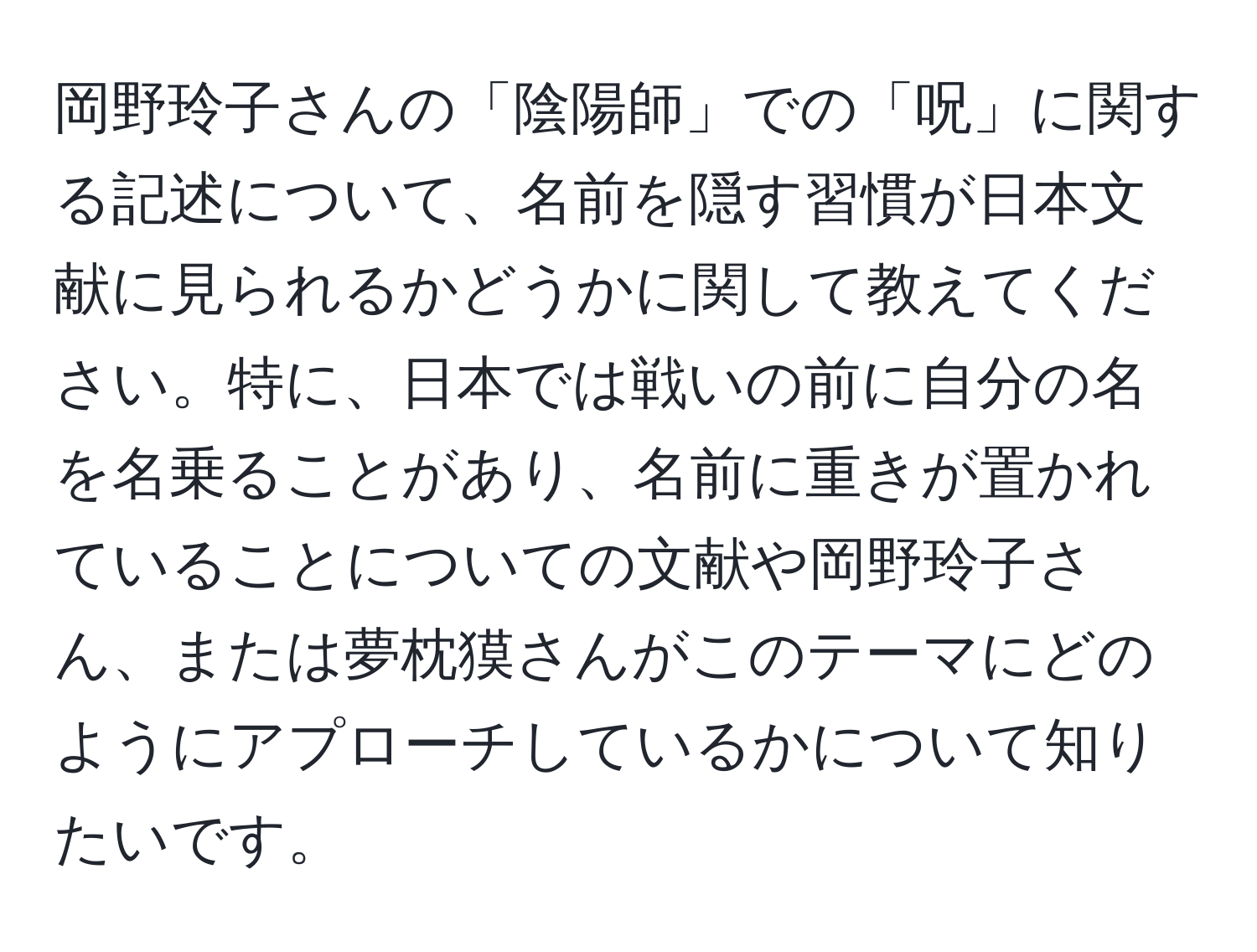 岡野玲子さんの「陰陽師」での「呪」に関する記述について、名前を隠す習慣が日本文献に見られるかどうかに関して教えてください。特に、日本では戦いの前に自分の名を名乗ることがあり、名前に重きが置かれていることについての文献や岡野玲子さん、または夢枕獏さんがこのテーマにどのようにアプローチしているかについて知りたいです。