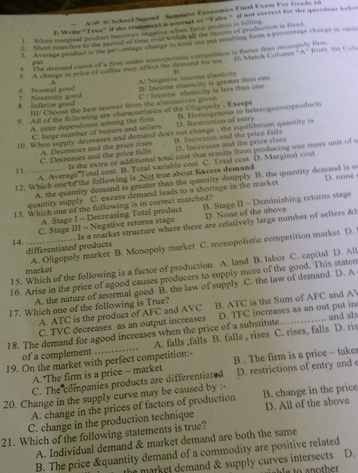 AWW S School Second Semester Economics Final Exam For Grade 10
N Write “True” if the statement is correct or “False ” if not correct for the questions belos
1 When marginal product becomes negative when Total product is falling
2. Short runrefers to the period of time over which all the factors of production is fixed
3. Average product is the pe-entage change in total out put resulting from a percentage change in varia
4. The demand curve of a firm under monopolistic competition is flatter than monopoly firm
5. A change in price of coffee may affect the demand for tea  I Match Column ''A'' from the Cot 
put
B
A
6. Normal good B/ Income elasticity is greater than one
7. Necessity good A/ Negative income elasticity
8. Inferior good C / Income elasticity is less than one
III/ Choose the best answer from the alternatives given
9. All of the following are characteristics of the Oligopoly , Except
A. inter dependence among the firm D. Restriction of entry B. Homogenous or heterogenousproducts
C. large number of buyers and sellers
10. When supply decreases and demand does not change , the equilibrium quantity is
A. Decreases and the price rises B. Increases and the price falls
C. Decreases and the price falls D. Increases and the price rises
1 1. ..... . Is the extra or additional total cost that results from producing one more unit of o
A. Average Total cost B. Total variable cost C. Total cost D. Marginal cost
12. Which one of the following is Not true about Excess demand
quantity supply A. the quantity demand is greater than the quantity dsupply B. the quantity demand is e
C. excess demand leads to a shortage in the market D. none
13. Which one of the following is in correct matched?
A. Stage I - Decreasing Total product B. Stage II - Deminishing returns stage
C. Stage III - Negative returns stage D. None of the above
Is a market structure where there are relatively large number of sellers &
14.
_A. Oligopoly market B. Monopoly market C. monopolistic competition market D.
differentiated products
15. Which of the following is a factor of production A. land B. labor C. capital D. All
market
16. Arise in the price of agood causes producers to supply more of the good. This staten
A. the nature of anormal good B. the law of supply C. the law of demand D. A
17. Which one of the following is True? B. ATC is the Sum of AFC and A
A. ATC is the product of AFC and AVC
C. TVC decreases as an output increases D. TFC increases as an out put in
18. The demand for agood increases when the price of a substitute. _and als
of a complement A. falls ,falls B. falls , rises C. rises, falls D. ris
19. On the market with perfect competition:- B . The firm is a price - taker
A. The firm is a price - market
C. The companies products are differentiated D. restrictions of entry and e
20. Change in the supply curve may be caused by :- B. change in the price
A. change in the prices of factors of production
C. change in the production technique D. All of the above
21. Which of the following statements is true?
A. Individual demand & market demand are both the same
B. The price &quantity demand of a commodity are positive related
the market demand & supply curves intersects . D.