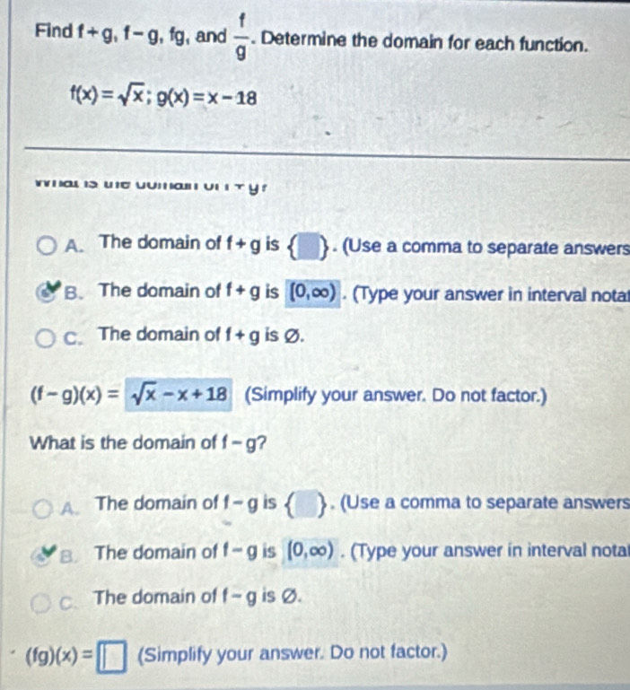 Find f+g, f-g, fg , and  f/g . Determine the domain for each function.
f(x)=sqrt(x); g(x)=x-18
A. The domain of f+g is  □ . (Use a comma to separate answers
B.The domain of f+g is [0,∈fty ). (Type your answer in interval nota
C. The domain of f+g is Ø.
(f-g)(x)=sqrt(x)-x+18 (Simplify your answer. Do not factor.)
What is the domain of f-g 2
A. The domain of f-g is  □ . (Use a comma to separate answers
B. The domain of f-g is (0,∈fty ). (Type your answer in interval nota
C、 The domain of f-g is Ø.
(fg)(x)=□ (Simplify your answer. Do not factor.)