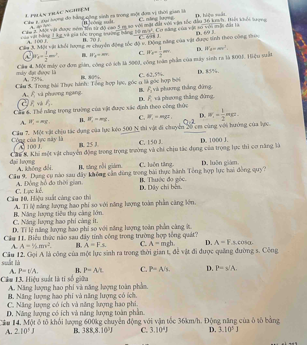 phản trác nghiệm
Câu 1. Đại lượng đo bằng công sinh ra trong một đơn vị thời gian là
B. công suất. C. năng lượng. D. hiệu suất.
Cần 2. Một vật được ném lên từ độ cao 5 m so với mặt đất với vận tốc đ h. Biết khối lượng
A, áp lực.
của vật bằng 1 kg và gia tốc trọng trường bằng 10m/s^2 Cơ năng của vật sov6im t đất là
x
A. 100 J. B. 70 J. C. 698 J. D. 69 J.
Câu 3. Một vật khối lượng m chuyển động tốc độ v. Động năng của vật được tính theo công thức
A W_d= 1/2 mv^2. B. W_d=mv. C. W_d= 1/2 mv. D. W_d=mv^2.
Câu 4. Một máy cơ đơn giản, công có ích là 500J, công toàn phần của máy sinh ra là 800J. Hiệu suất
máy đạt được là
A. 75%. B. 80%. C. 62,5%. D. 85%.
Câu 5. Trong bài Thực hành: Tổng hợp lực, góc α là góc hợp bởi
B. vector F_2
A. vector F_1 và phương ngang. và phương thẳng đứng.
c overline F_1 và vector F_2, D. vector F_1 và phương thẳng đứng.
Cầu 6. Thế năng trọng trường của vật được xác định theo công thức
A. W_1=mg. B. W_1=mg. C. W_1=mgz. D. W_i= 1/2 mgz.
Câu 7. Một vật chịu tác dụng của lực kéo 500 N thì vật di chuyển 20 cm cùng với hướng của lực.
Công của lực này là D. 1000 J.
A. 100 J. B. 25 J. C. 150 J.
Cầu 8. Khi một vật chuyển động trong trọng trường và chỉ chịu tác dụng của trọng lực thì cơ năng là
đại lượng D. luôn giảm.
A. không đổi. B. tăng rồi giảm. C. luôn tăng.
Câu 9. Dụng cụ nào sau đây không cần dùng trong bài thực hành Tổng hợp lực hai đồng quy?
A. Đồng hồ đo thời gian. B. Thước đo góc.
C. Lực kế. D. Dây chi bền.
Câu 10. Hiệu suất càng cao thì
A. Ti lệ năng lượng hao phí so với năng lượng toàn phần càng lớn.
B. Năng lượng tiêu thụ càng lớn.
C. Năng lượng hao phí càng ít.
D. Ti lệ năng lượng hao phí so với năng lượng toàn phần càng ít.
Câu 11. Biểu thức nào sau đây tính công trong trường hợp tổng quát?
C.
A. A=1/2.mv^2. B. A=F.s. A=mgh. D. A=F.s. cos alpha
Câu 12. Gọi A là công của một lực sinh ra trong thời gian t, để vật đi được quãng đường s. Công
suất là
A. P=t/A. B. P=A/t. C. P=A/s. D. P=s/A.
Câu 13. Hiệu suất là tỉ số giữa
A. Năng lượng hao phí và năng lượng toàn phần.
B. Năng lượng hao phí và năng lượng có ích.
C. Năng lượng có ích và năng lượng hao phí.
D. Năng lượng có ích và năng lượng toàn phần.
Câu 14. Một ô tô khối lượng 600kg chuyển động với vận tốc 36km/h. Động năng của ô tô bằng
A. 2.10^5J 388,8.10^3J C. 3.10^4J D. 3.10^5J
B.