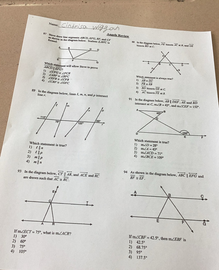 Name:
_
Angels Review
ABCD,EFG,BF F, and C
87 Steve drew line segments s shown in the diagram below. Scalene △ BFC is 88 In the diagram below. bisects BD at C. bisccts overline ACanB and overleftrightarrow GE
formed.
overleftrightarrow FE
Which statement will allow Steve to prove
overline BCD||overline EFG?
: ∠ CFG≌ ∠ FCB
∠ ABF≌ ∠ BFC
∠ EFB≌ ∠ CFB
Which statement is always true? overline AB≌ overline DC
2 ∠ CBF≌ ∠ GFC
overline FB≌ overline EB
3) overleftrightarrow BD bisects overline GE at C
4) overleftrightarrow AC bisects overline FE at B.
line r.
89 In the diagram below, lines ζ, m, n, and p intersect 91 In the diagram below, overline AB||vector DEF,overline AE and overline BD
intersect at C,m∠ B=43°
, and m∠ CEF=152°.
Which statement is true?
Which statement is true?
1) l||n
m∠ D=28°; m∠ A=43°
2) lparallel p 3) m∠ ACD=71°
4)
3) mparallel p m∠ BCE=109°
4) mparallel n
94 As shown in the diagram below, overleftrightarrow ABC||overleftrightarrow EFG
93 In the diagram below, overleftrightarrow CTparallel overleftrightarrow AR, and vector ACE and overline RC overline BF≌ overline EF. and
are drawn such that overline AC≌ overline RC.
If m∠ ECT=75° , what is m∠ ACR
1) 30° m∠ CBF=42.5°
2) 60° 1) 42.5° , then m∠ EBF is
3) 75° 2) 68.75°
4) 105° 3) 95°
4) 137.5°