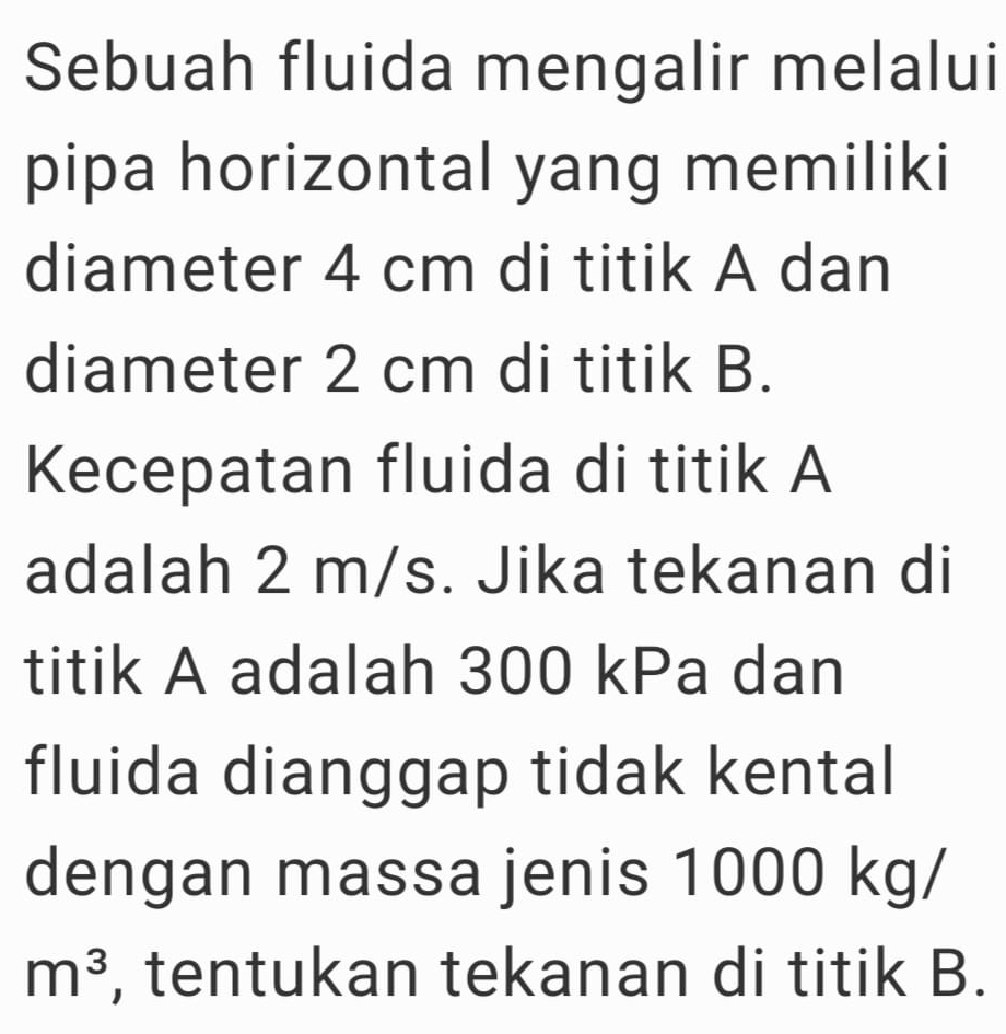 Sebuah fluida mengalir melalui 
pipa horizontal yang memiliki 
diameter 4 cm di titik A dan 
diameter 2 cm di titik B. 
Kecepatan fluida di titik A
adalah 2 m/s. Jika tekanan di 
titik A adalah 300 kPa dan 
fluida dianggap tidak kental 
dengan massa jenis 1000 kg/
m^3 , tentukan tekanan di titik B.