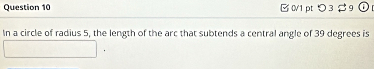 □ 0/1 pt つ 3 % 9 ⓘ 
In a circle of radius 5, the length of the arc that subtends a central angle of 39 degrees is