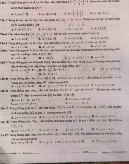 Trong không gian với hệ tọa độ Ox2 , cho mặt phầng (P): x/3 + y/2 + z/1 =1 Vecto não đưới đây là một
vecto pháp tuyển của (P)?
A. vector n_1=(6,3,2) B. vector n_2=(2,3,6) C. vector n,=(1, 1/2 , 1/3 ) D. hat n,=(3,2,1)
Câu 2: Trong h 5/7  : trục tọa độ Oxy cho mặt pháng (α) 2x-y+3z-1=0 Vecto nào sau đây là vécto pháp
tuyên của mặt phẳng (σ)
A. vector n=(-4,2,-6). B. vector n=(2,1,-3) C. vector n=(-2,1,3) D. hat a=(2,1,3).
Câu 4: Cho mặt phẳng (α) 2x-3y-4z+1=0 Khi đó, một véctơ pháp tuyển của (a) là
A. vector n=(-2,3,1) B. n=(2,3,-4) C. vector n=(2,-3,4) D. overline n=(-2,3,4)
Câu 5: Trong không gian tọa độ Oxy= , nếu mặt pháng (P): ax+by+cz+d=0 chứa trục Ôz thi
A. c^2+d^2=0 B. a^2+b^2=0. C. a^2+c^2=0, D. b^2+c^2=0
Câu 6: Trong không gian với hệ tọa độ Oxyz , phương trình náo dưới đây là phương trình của mật pháng chứa
trục Ox và đi qua điểm K(2;1;-1) ?
A. x+2z=0 B. x-2z=0 C. y-z-2=0 D. y+z=0.
Câu 7: Trong không gian với hệ tọa độ Oxyz , cho hai điểm A(4,0,1) vá B(-2,2,3) Phương trình nào dưới
đây là phương trình mật phẳng trung trực của đoạn thắng AB ?
A. 3x+y+z-6=0 B. 6x-2y-2z-1=0 C. 3x-y-z+1=0.
D. 3x-y-z=0
Câu 8: Trong không gian Oxy cho A(1,1,-2),B(2,0,3) và C(-2,4,1) Mặt phẳng đi qua điễm  và
vuồng góc với đường thắng BC có phương trình là
A. x+y-2z-6=0 B. 2x-2y+z+2=0 C. 2x+2y+z-2=0 D. x+y-2z+2=0.
Câu 9: Trong không gian Oxyz , cho mặt cầu (S):x^2+y^2+z^2-2x-4y-4z=0 Việt phương trình mật
phầng (P) tiếp xúc với mặt cầu (S) tại điểm A(3,4:3)
A. 4x+4y-2z-22=0
B. 2x+2y+z-17=0
D.
C. 2x+4y-z-25=0 x+y+z-10=0
Câu 10: Trong không gian Oxyz , cho mặt pháng (P) 2x-y+3z-7=0 và điểm A(-1,2,5) Việt phương
trinh mặt phẳng (Q) đi qua Á và song song với (P)
A. 2x-y+3z-11=0 B. 2x-y+3z+11=0 C. 2x-y+3z+15=0 D. 2x-y+3z-9=0
Cầu 11: Trong không gian Oxyz , viết phương trình mật phẳng (P) đi qua 3 điểm A(1;E0),B(1;0;0) và
C (0;1;1).
A. 2x-y+z-1=0 B. x+2z-1=0 C. x+z-1=0 D. 2x-y+z-1=0
Cầu 12: Trong không gian Oxyz , cho hai điễm A(2,1,3) và B(4,-1,1) Mặt phẳng trung trực của đoạn thăng
AB có phương trình là
A. x-y-z-1=0 B. x-y-z-1=0 C. x+y+2z-3=0. D. 2x+y-z-4=0
Giáo viên_ 1 Sá DT__