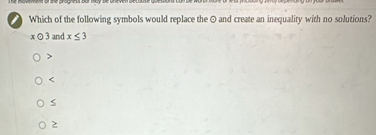 The movement of the progress bar may be uneven because questions can be worth more veroy bepending on your answer .
Which of the following symbols would replace the ⊙ and create an inequality with no solutions?
xodot 3 and x≤ 3

S