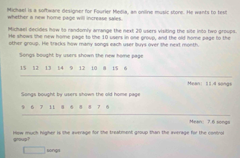 Michael is a software designer for Fourier Media, an online music store. He wants to test 
whether a new home page will increase sales. 
Michael decides how to randomly arrange the next 20 users visiting the site into two groups. 
He shows the new home page to the 10 users in one group, and the old home page to the 
other group. He tracks how many songs each user buys over the next month. 
Songs bought by users shown the new home page
15 12 13 14 9 12 10 8 15 6
Mean: 11.4 songs 
Songs bought by users shown the old home page
9 6 7 11 18 6 8 8 7 6
Mean: 7.6 songs
How much higher is the average for the treatment group than the average for the control 
group? 
□ songs